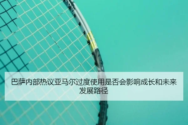 巴萨内部热议亚马尔过度使用是否会影响成长和未来发展路径