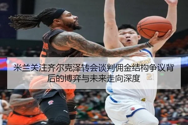 米兰关注齐尔克泽转会谈判佣金结构争议背后的博弈与未来走向深度