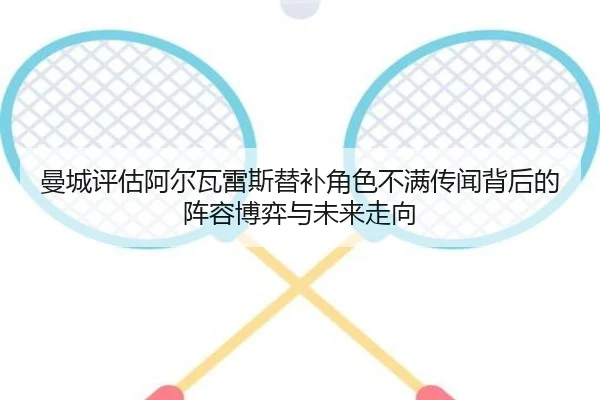 曼城评估阿尔瓦雷斯替补角色不满传闻背后的阵容博弈与未来走向
