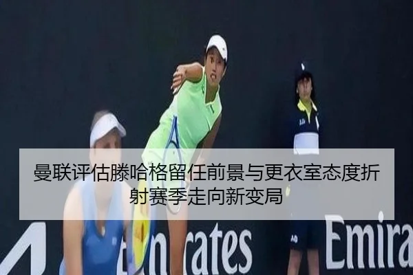 曼联评估滕哈格留任前景与更衣室态度折射赛季走向新变局