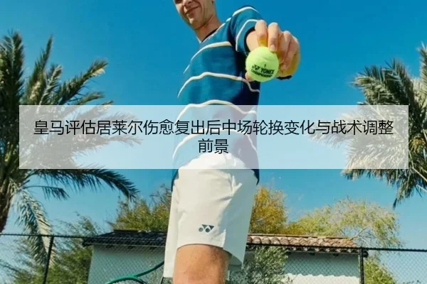 皇马评估居莱尔伤愈复出后中场轮换变化与战术调整前景