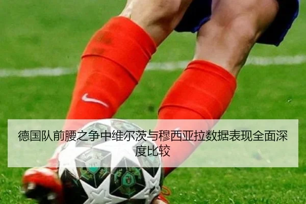 德国队前腰之争中维尔茨与穆西亚拉数据表现全面深度比较