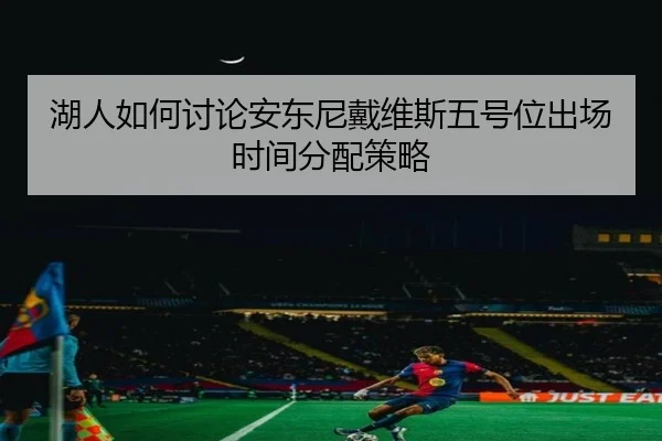 湖人如何讨论安东尼戴维斯五号位出场时间分配策略