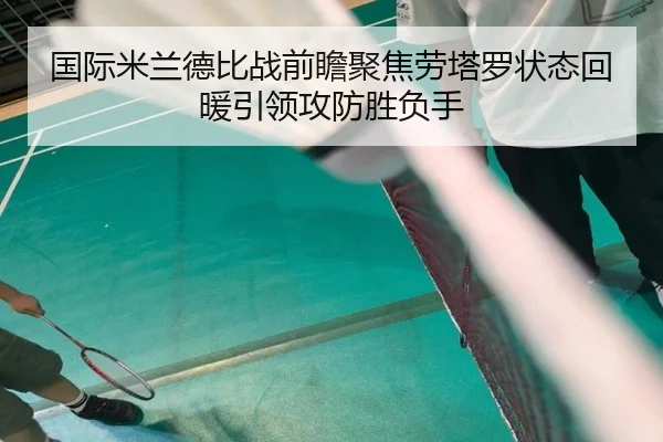 国际米兰德比战前瞻聚焦劳塔罗状态回暖引领攻防胜负手
