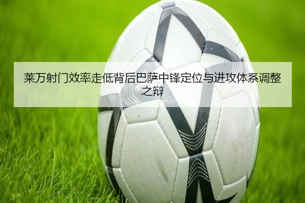 莱万射门效率走低背后巴萨中锋定位与进攻体系调整之辩